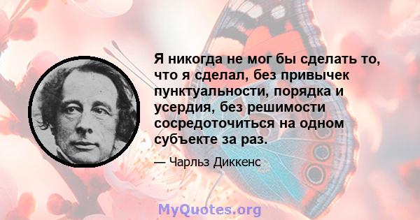 Я никогда не мог бы сделать то, что я сделал, без привычек пунктуальности, порядка и усердия, без решимости сосредоточиться на одном субъекте за раз.