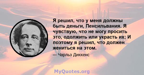 Я решил, что у меня должны быть деньги, Пенсильвания. Я чувствую, что не могу просить это, одолжить или украсть их; И поэтому я решил, что должен жениться на этом.