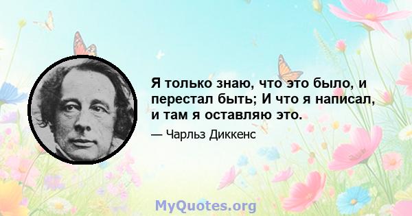 Я только знаю, что это было, и перестал быть; И что я написал, и там я оставляю это.