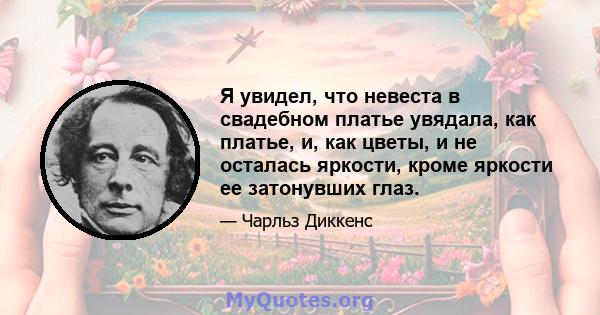 Я увидел, что невеста в свадебном платье увядала, как платье, и, как цветы, и не осталась яркости, кроме яркости ее затонувших глаз.