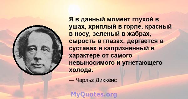 Я в данный момент глухой в ушах, хриплый в горле, красный в носу, зеленый в жабрах, сырость в глазах, дергается в суставах и капризненный в характере от самого невыносимого и угнетающего холода.