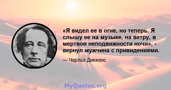 «Я видел ее в огне, но теперь. Я слышу ее на музыке, на ветру, в мертвой неподвижности ночи», - вернул мужчина с привидениями.