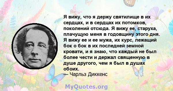 Я вижу, что я держу святилище в их сердцах, и в сердцах их потомков, поколений отсюда. Я вижу ее, старуха, плачущую меня в годовщину этого дня. Я вижу ее и ее мужа, их курс, лежащий бок о бок в их последней земной