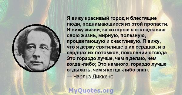 Я вижу красивый город и блестящие люди, поднимающиеся из этой пропасти. Я вижу жизни, за которые я откладываю свою жизнь, мирную, полезную, процветающую и счастливую. Я вижу, что я держу святилище в их сердцах, и в