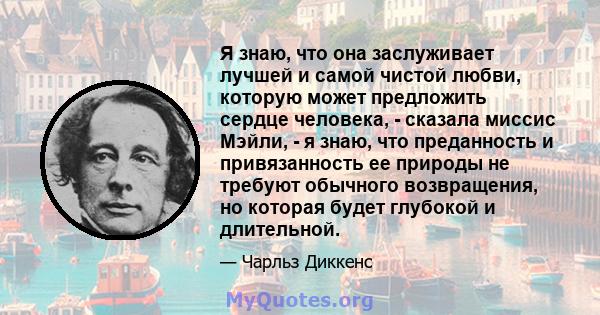 Я знаю, что она заслуживает лучшей и самой чистой любви, которую может предложить сердце человека, - сказала миссис Мэйли, - я знаю, что преданность и привязанность ее природы не требуют обычного возвращения, но которая 