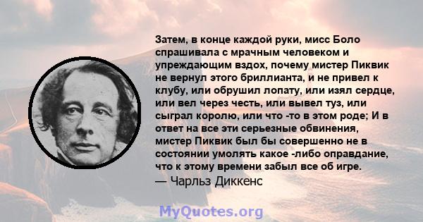 Затем, в конце каждой руки, мисс Боло спрашивала с мрачным человеком и упреждающим вздох, почему мистер Пиквик не вернул этого бриллианта, и не привел к клубу, или обрушил лопату, или изял сердце, или вел через честь,