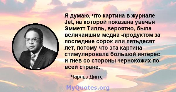 Я думаю, что картина в журнале Jet, на которой показана увечья Эмметт Тилль, вероятно, была величайшим медиа -продуктом за последние сорок или пятьдесят лет, потому что эта картина стимулировала большой интерес и гнев