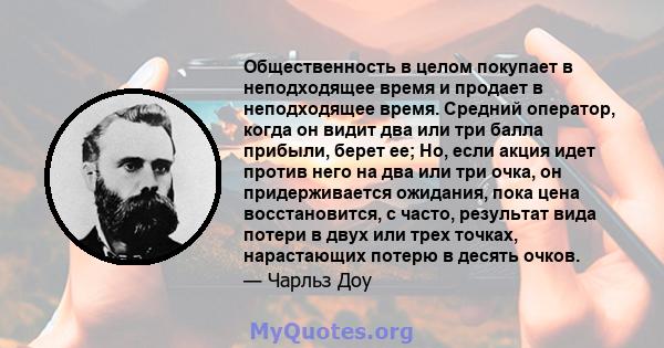 Общественность в целом покупает в неподходящее время и продает в неподходящее время. Средний оператор, когда он видит два или три балла прибыли, берет ее; Но, если акция идет против него на два или три очка, он