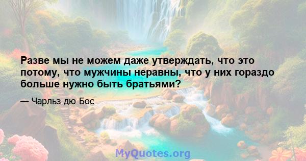 Разве мы не можем даже утверждать, что это потому, что мужчины неравны, что у них гораздо больше нужно быть братьями?