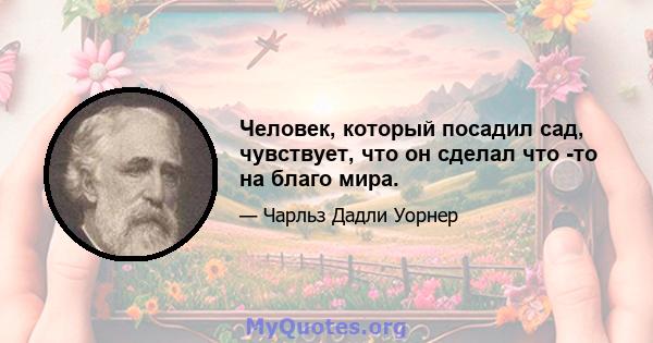 Человек, который посадил сад, чувствует, что он сделал что -то на благо мира.