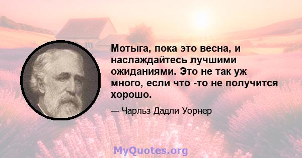 Мотыга, пока это весна, и наслаждайтесь лучшими ожиданиями. Это не так уж много, если что -то не получится хорошо.