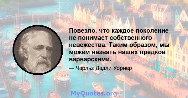 Повезло, что каждое поколение не понимает собственного невежества. Таким образом, мы можем назвать наших предков варварскими.