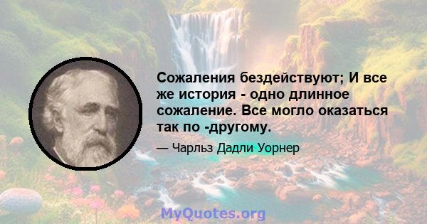 Сожаления бездействуют; И все же история - одно длинное сожаление. Все могло оказаться так по -другому.