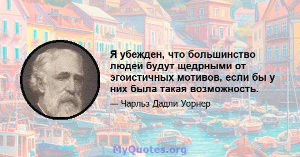 Я убежден, что большинство людей будут щедрными от эгоистичных мотивов, если бы у них была такая возможность.