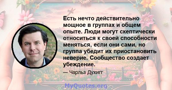 Есть нечто действительно мощное в группах и общем опыте. Люди могут скептически относиться к своей способности меняться, если они сами, но группа убедит их приостановить неверие. Сообщество создает убеждение.