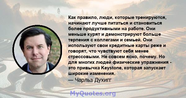 Как правило, люди, которые тренируются, начинают лучше питаться и становиться более продуктивными на работе. Они меньше курят и демонстрируют больше терпения с коллегами и семьей. Они используют свои кредитные карты