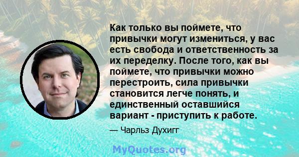 Как только вы поймете, что привычки могут измениться, у вас есть свобода и ответственность за их переделку. После того, как вы поймете, что привычки можно перестроить, сила привычки становится легче понять, и