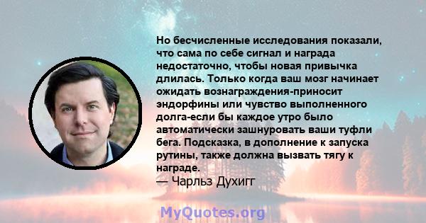 Но бесчисленные исследования показали, что сама по себе сигнал и награда недостаточно, чтобы новая привычка длилась. Только когда ваш мозг начинает ожидать вознаграждения-приносит эндорфины или чувство выполненного