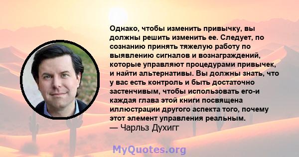 Однако, чтобы изменить привычку, вы должны решить изменить ее. Следует, по сознанию принять тяжелую работу по выявлению сигналов и вознаграждений, которые управляют процедурами привычек, и найти альтернативы. Вы должны