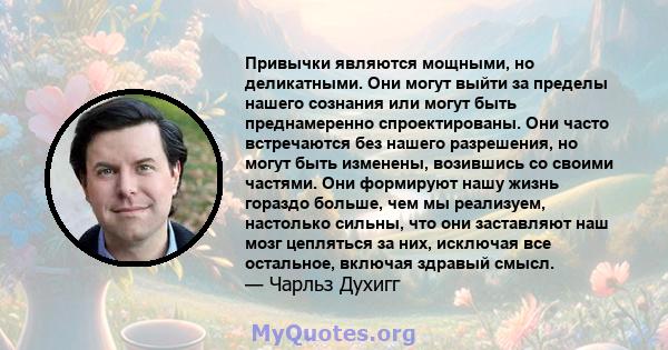 Привычки являются мощными, но деликатными. Они могут выйти за пределы нашего сознания или могут быть преднамеренно спроектированы. Они часто встречаются без нашего разрешения, но могут быть изменены, возившись со своими 