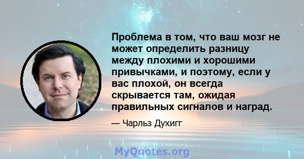 Проблема в том, что ваш мозг не может определить разницу между плохими и хорошими привычками, и поэтому, если у вас плохой, он всегда скрывается там, ожидая правильных сигналов и наград.