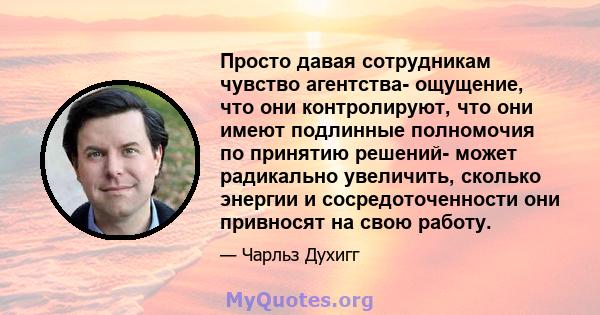 Просто давая сотрудникам чувство агентства- ощущение, что они контролируют, что они имеют подлинные полномочия по принятию решений- может радикально увеличить, сколько энергии и сосредоточенности они привносят на свою