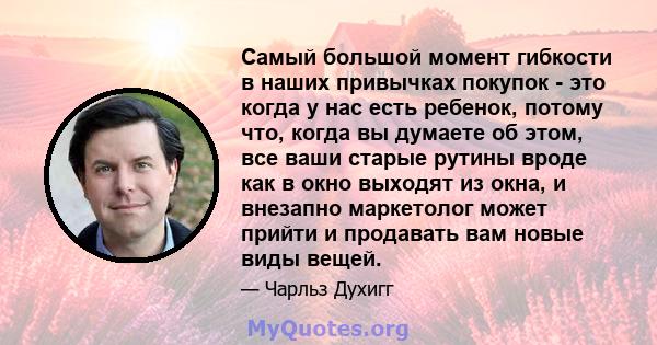 Самый большой момент гибкости в наших привычках покупок - это когда у нас есть ребенок, потому что, когда вы думаете об этом, все ваши старые рутины вроде как в окно выходят из окна, и внезапно маркетолог может прийти и 