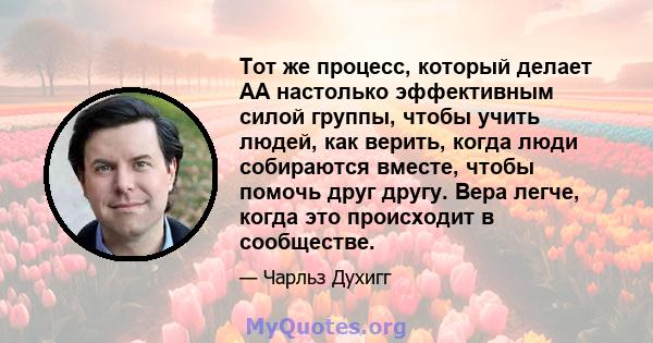 Тот же процесс, который делает AA настолько эффективным силой группы, чтобы учить людей, как верить, когда люди собираются вместе, чтобы помочь друг другу. Вера легче, когда это происходит в сообществе.