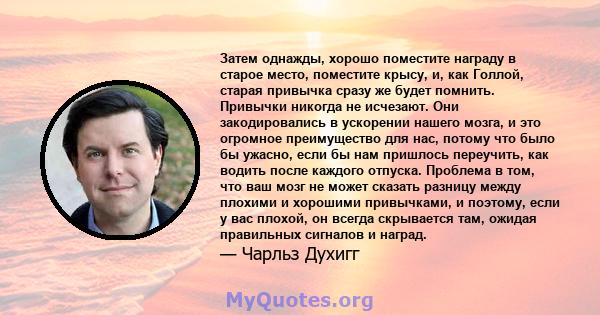 Затем однажды, хорошо поместите награду в старое место, поместите крысу, и, как Голлой, старая привычка сразу же будет помнить. Привычки никогда не исчезают. Они закодировались в ускорении нашего мозга, и это огромное