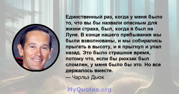 Единственный раз, когда у меня было то, что вы бы назвали опасным для жизни страха, был, когда я был на Луне. В конце нашего пребывания мы были взволнованы, и мы собирались прыгать в высоту, и я прыгнул и упал назад.