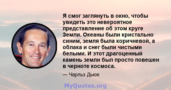 Я смог заглянуть в окно, чтобы увидеть это невероятное представление об этом круге Земли. Океаны были кристально синим, земля была коричневой, а облака и снег были чистыми белыми. И этот драгоценный камень земли был