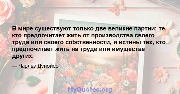 В мире существуют только две великие партии; те, кто предпочитает жить от производства своего труда или своего собственности, и истины тех, кто предпочитает жить на труде или имуществе других.