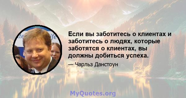 Если вы заботитесь о клиентах и ​​заботитесь о людях, которые заботятся о клиентах, вы должны добиться успеха.