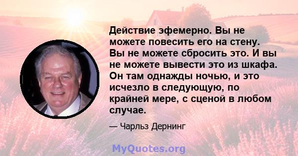 Действие эфемерно. Вы не можете повесить его на стену. Вы не можете сбросить это. И вы не можете вывести это из шкафа. Он там однажды ночью, и это исчезло в следующую, по крайней мере, с сценой в любом случае.