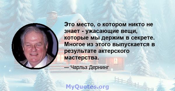 Это место, о котором никто не знает - ужасающие вещи, которые мы держим в секрете. Многое из этого выпускается в результате актерского мастерства.