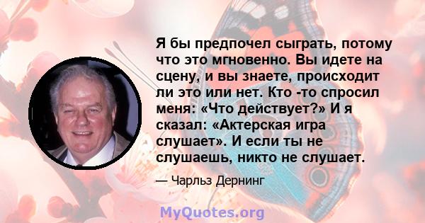 Я бы предпочел сыграть, потому что это мгновенно. Вы идете на сцену, и вы знаете, происходит ли это или нет. Кто -то спросил меня: «Что действует?» И я сказал: «Актерская игра слушает». И если ты не слушаешь, никто не