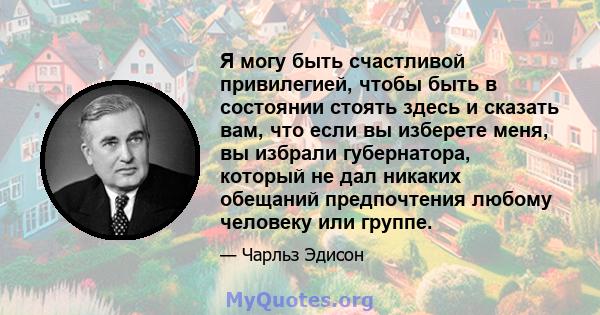 Я могу быть счастливой привилегией, чтобы быть в состоянии стоять здесь и сказать вам, что если вы изберете меня, вы избрали губернатора, который не дал никаких обещаний предпочтения любому человеку или группе.