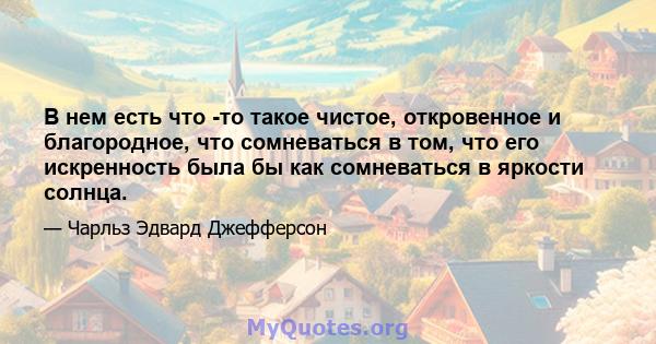 В нем есть что -то такое чистое, откровенное и благородное, что сомневаться в том, что его искренность была бы как сомневаться в яркости солнца.