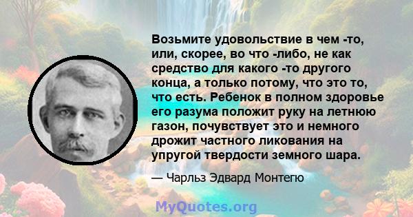 Возьмите удовольствие в чем -то, или, скорее, во что -либо, не как средство для какого -то другого конца, а только потому, что это то, что есть. Ребенок в полном здоровье его разума положит руку на летнюю газон,