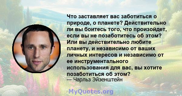 Что заставляет вас заботиться о природе, о планете? Действительно ли вы боитесь того, что произойдет, если вы не позаботитесь об этом? Или вы действительно любите планету, и независимо от ваших личных интересов и