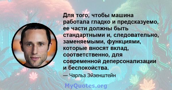 Для того, чтобы машина работала гладко и предсказуемо, ее части должны быть стандартными и, следовательно, заменяемыми, функциями, которые вносят вклад, соответственно, для современной деперсонализации и беспокойства.