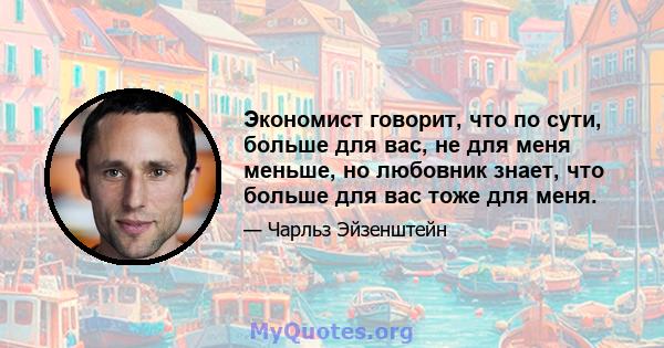 Экономист говорит, что по сути, больше для вас, не для меня меньше, но любовник знает, что больше для вас тоже для меня.