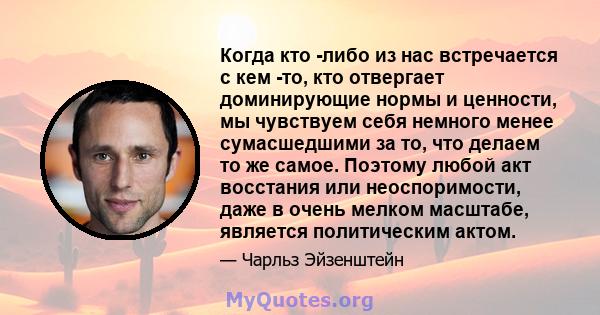 Когда кто -либо из нас встречается с кем -то, кто отвергает доминирующие нормы и ценности, мы чувствуем себя немного менее сумасшедшими за то, что делаем то же самое. Поэтому любой акт восстания или неоспоримости, даже