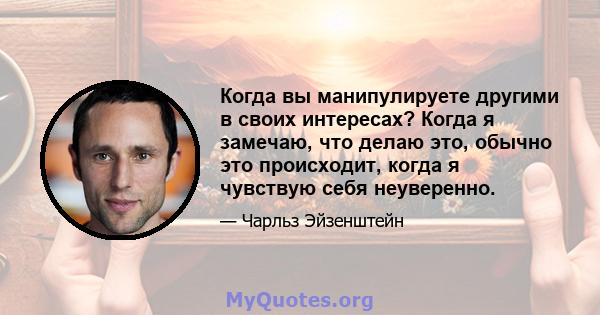 Когда вы манипулируете другими в своих интересах? Когда я замечаю, что делаю это, обычно это происходит, когда я чувствую себя неуверенно.