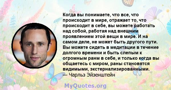 Когда вы понимаете, что все, что происходит в мире, отражает то, что происходит в себе, вы можете работать над собой, работая над внешним проявлением этой вещи в мире. И на самом деле, не может быть другого пути. Вы