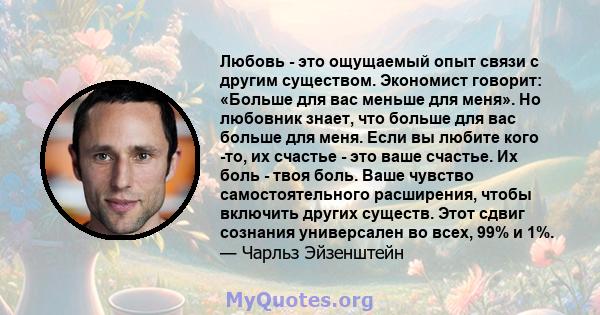 Любовь - это ощущаемый опыт связи с другим существом. Экономист говорит: «Больше для вас меньше для меня». Но любовник знает, что больше для вас больше для меня. Если вы любите кого -то, их счастье - это ваше счастье.