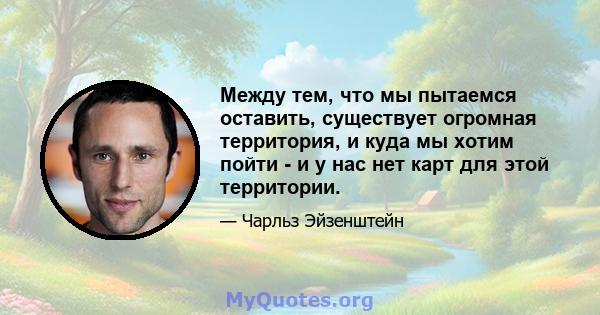 Между тем, что мы пытаемся оставить, существует огромная территория, и куда мы хотим пойти - и у нас нет карт для этой территории.