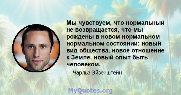 Мы чувствуем, что нормальный не возвращается, что мы рождены в новом нормальном нормальном состоянии: новый вид общества, новое отношение к Земле, новый опыт быть человеком.