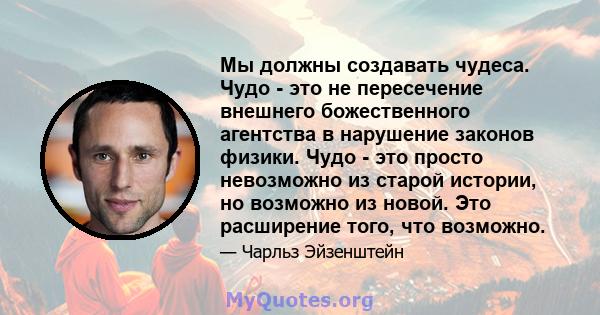 Мы должны создавать чудеса. Чудо - это не пересечение внешнего божественного агентства в нарушение законов физики. Чудо - это просто невозможно из старой истории, но возможно из новой. Это расширение того, что возможно.