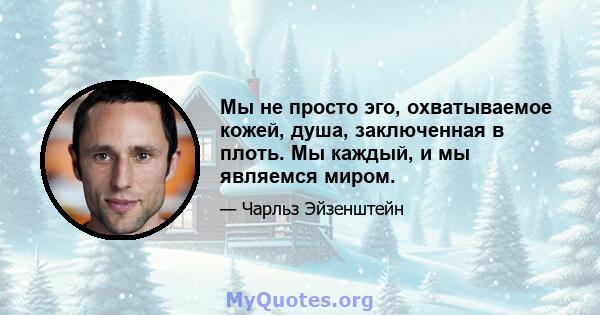 Мы не просто эго, охватываемое кожей, душа, заключенная в плоть. Мы каждый, и мы являемся миром.